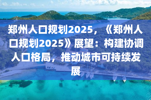 郑州人口规划2025，《郑州人口规划2025》展望：构建协调人口格局，推动城市可持续发展