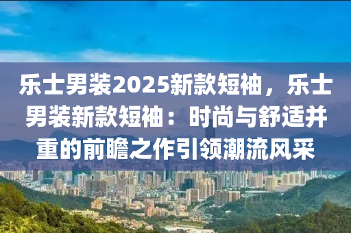 乐士男装2025新款短袖，乐士男装新款短袖：时尚与舒适并重的前瞻之作引领潮流风采