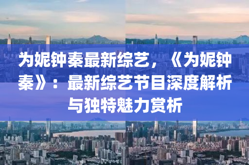 为妮钟秦最新综艺，《为妮钟秦》：最新综艺节目深度解析与独特魅力赏析