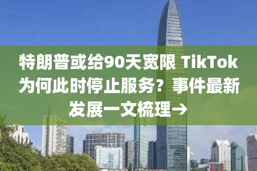 特朗普或给90天宽限 TikTok为何此时停止服务？事件最新发展一文梳理→