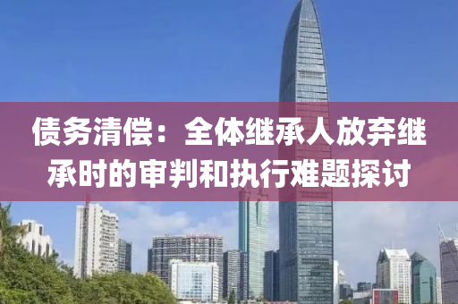 债务清偿：全体继承人放弃继承时的审判和执行难题探讨