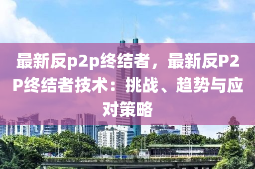 最新反p2p终结者，最新反P2P终结者技术：挑战、趋势与应对策略