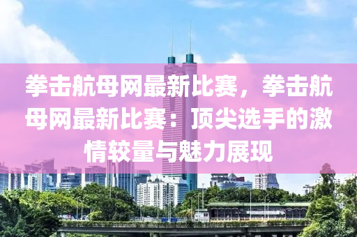 拳击航母网最新比赛，拳击航母网最新比赛：顶尖选手的激情较量与魅力展现