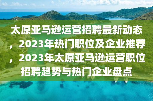 太原亚马逊运营招聘最新动态，2023年热门职位及企业推荐，2023年太原亚马逊运营职位招聘趋势与热门企业盘点