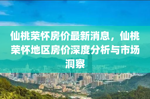 仙桃荣怀房价最新消息，仙桃荣怀地区房价深度分析与市场洞察