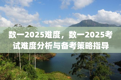 数一2025难度，数一2025考试难度分析与备考策略指导