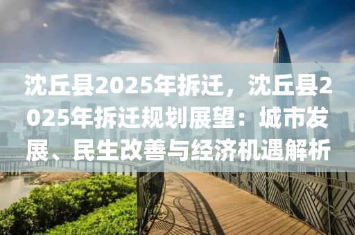 沈丘县2025年拆迁，沈丘县2025年拆迁规划展望：城市发展、民生改善与经济机遇解析