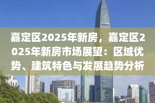 嘉定区2025年新房，嘉定区2025年新房市场展望：区域优势、建筑特色与发展趋势分析