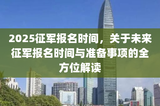 2025征军报名时间，关于未来征军报名时间与准备事项的全方位解读