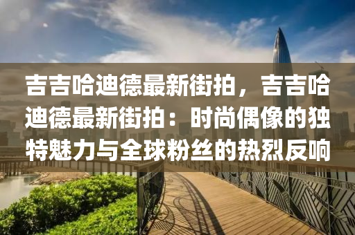 吉吉哈迪德最新街拍，吉吉哈迪德最新街拍：时尚偶像的独特魅力与全球粉丝的热烈反响