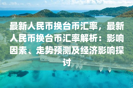 最新人民币换台币汇率，最新人民币换台币汇率解析：影响因素、走势预测及经济影响探讨