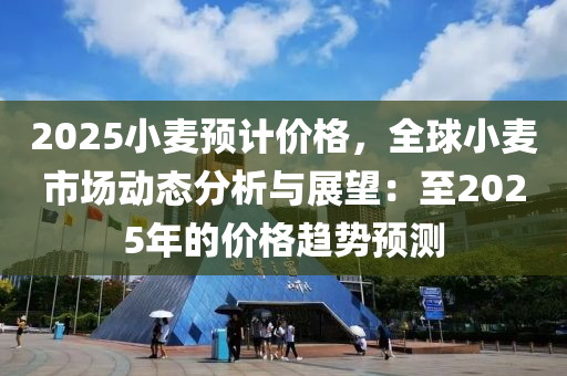 2025小麦预计价格，全球小麦市场动态分析与展望：至2025年的价格趋势预测