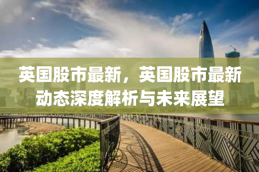 英国股市最新，英国股市最新动态深度解析与未来展望