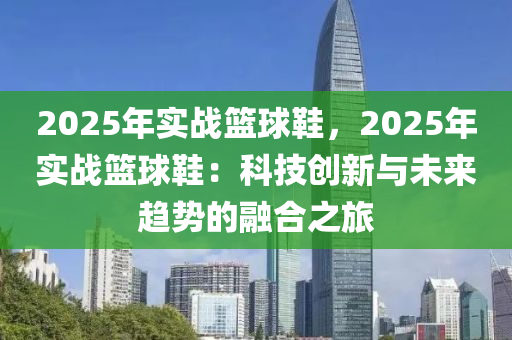 2025年实战篮球鞋，2025年实战篮球鞋：科技创新与未来趋势的融合之旅