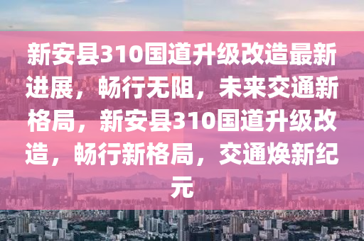 新安县310国道升级改造最新进展，畅行无阻，未来交通新格局，新安县310国道升级改造，畅行新格局，交通焕新纪元