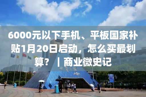 6000元以下手机、平板国家补贴1月20日启动，怎么买最划算？｜商业微史记