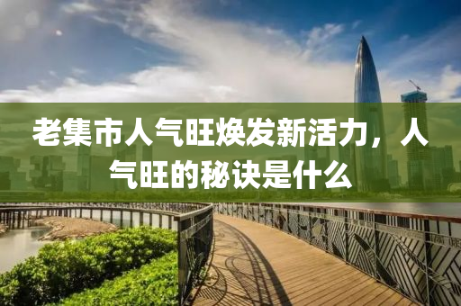 老集市人气旺焕发新活力，人气旺的秘诀是什么