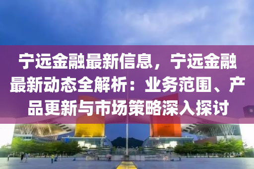 宁远金融最新信息，宁远金融最新动态全解析：业务范围、产品更新与市场策略深入探讨