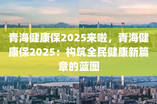 青海健康保2025来啦，青海健康保2025：构筑全民健康新篇章的蓝图