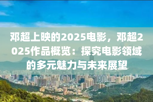 邓超上映的2025电影，邓超2025作品概览：探究电影领域的多元魅力与未来展望