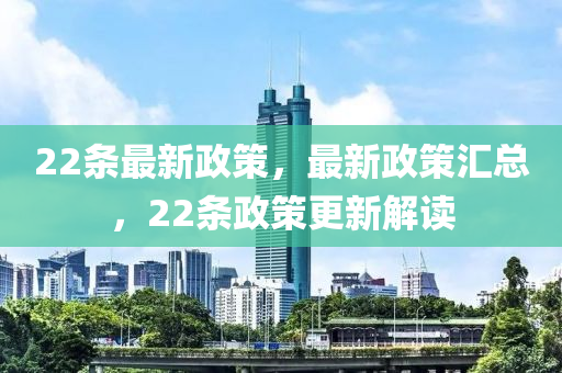 22条最新政策，最新政策汇总，22条政策更新解读