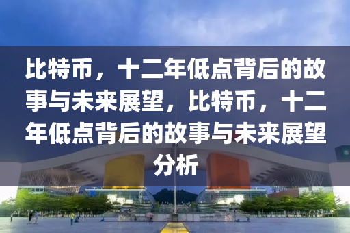 比特币，十二年低点背后的故事与未来展望，比特币，十二年低点背后的故事与未来展望分析