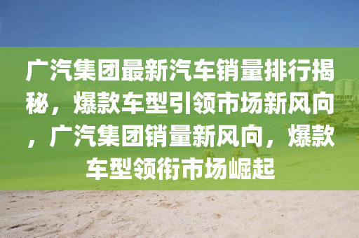 广汽集团最新汽车销量排行揭秘，爆款车型引领市场新风向，广汽集团销量新风向，爆款车型领衔市场崛起