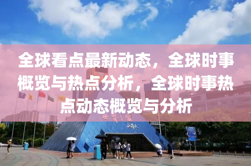 全球看点最新动态，全球时事概览与热点分析，全球时事热点动态概览与分析