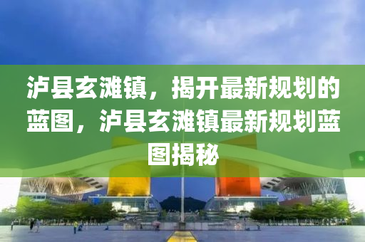 泸县玄滩镇，揭开最新规划的蓝图，泸县玄滩镇最新规划蓝图揭秘