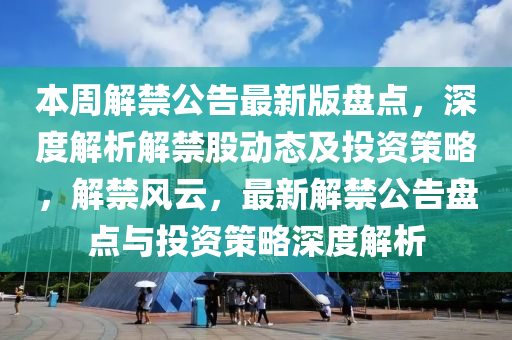 本周解禁公告最新版盘点，深度解析解禁股动态及投资策略，解禁风云，最新解禁公告盘点与投资策略深度解析