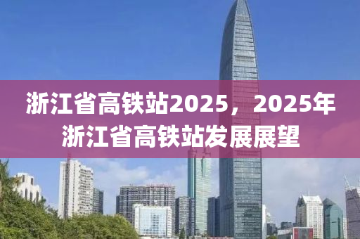 浙江省高铁站2025，2025年浙江省高铁站发展展望