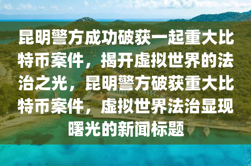 昆明警方成功破获一起重大比特币案件，揭开虚拟世界的法治之光，昆明警方破获重大比特币案件，虚拟世界法治显现曙光的新闻标题