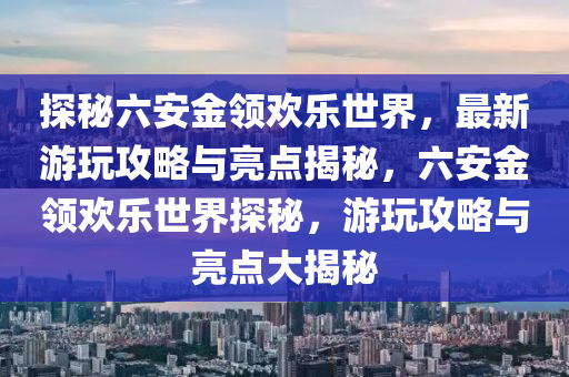 探秘六安金领欢乐世界，最新游玩攻略与亮点揭秘，六安金领欢乐世界探秘，游玩攻略与亮点大揭秘