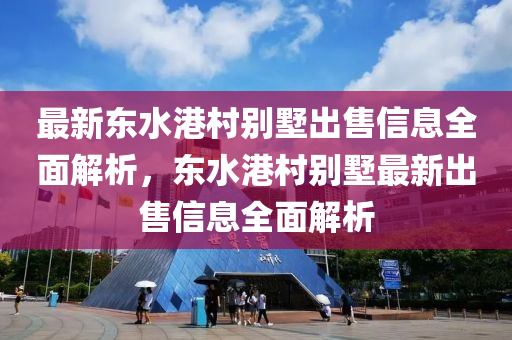 最新东水港村别墅出售信息全面解析，东水港村别墅最新出售信息全面解析