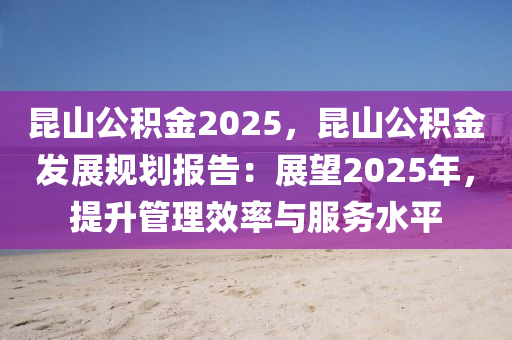 昆山公积金2025，昆山公积金发展规划报告：展望2025年，提升管理效率与服务水平