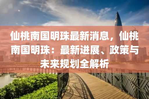 仙桃南国明珠最新消息，仙桃南国明珠：最新进展、政策与未来规划全解析