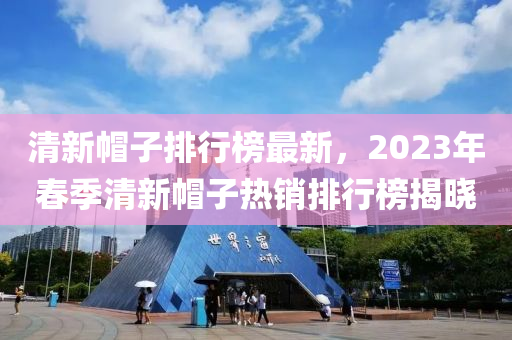 清新帽子排行榜最新，2023年春季清新帽子热销排行榜揭晓