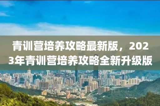 青训营培养攻略最新版，2023年青训营培养攻略全新升级版