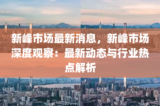 新峰市场最新消息，新峰市场深度观察：最新动态与行业热点解析