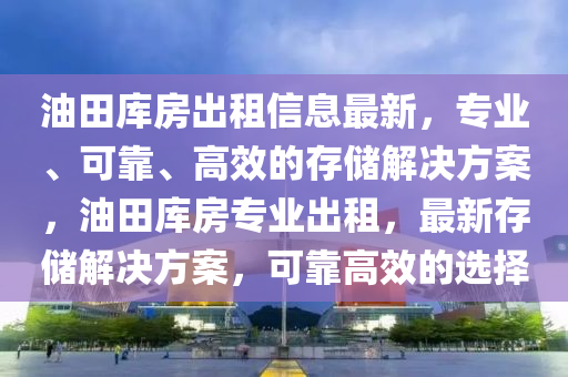 油田库房出租信息最新，专业、可靠、高效的存储解决方案，油田库房专业出租，最新存储解决方案，可靠高效的选择