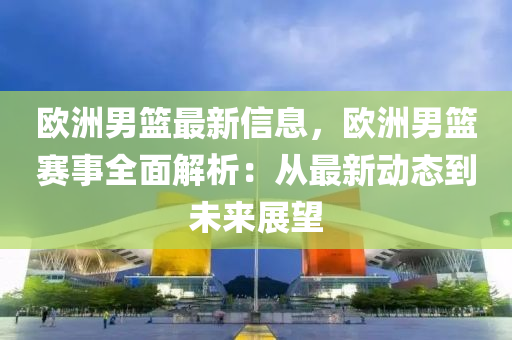 欧洲男篮最新信息，欧洲男篮赛事全面解析：从最新动态到未来展望