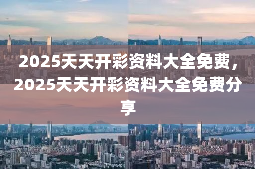 2025天天开彩资料大全免费，2025天天开彩资料大全免费分享