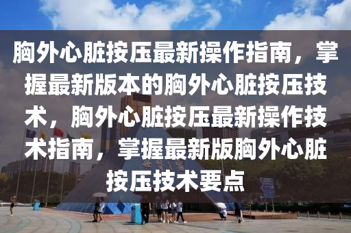 胸外心脏按压最新操作指南，掌握最新版本的胸外心脏按压技术，胸外心脏按压最新操作技术指南，掌握最新版胸外心脏按压技术要点