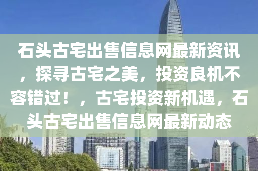 石头古宅出售信息网最新资讯，探寻古宅之美，投资良机不容错过！，古宅投资新机遇，石头古宅出售信息网最新动态