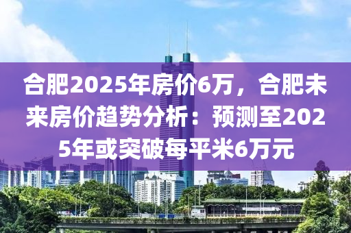 合肥2025年房价6万，合肥未来房价趋势分析：预测至2025年或突破每平米6万元