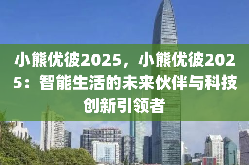 小熊优彼2025，小熊优彼2025：智能生活的未来伙伴与科技创新引领者