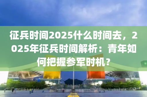 征兵时间2025什么时间去，2025年征兵时间解析：青年如何把握参军时机？