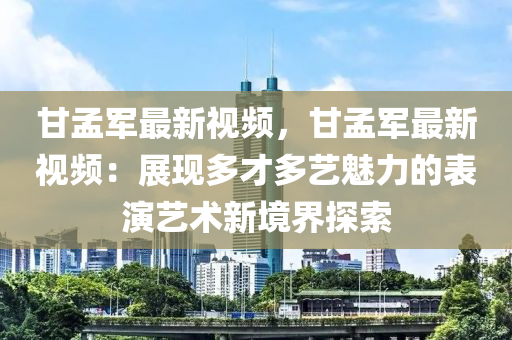 甘孟军最新视频，甘孟军最新视频：展现多才多艺魅力的表演艺术新境界探索