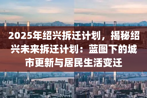 2025年绍兴拆迁计划，揭秘绍兴未来拆迁计划：蓝图下的城市更新与居民生活变迁