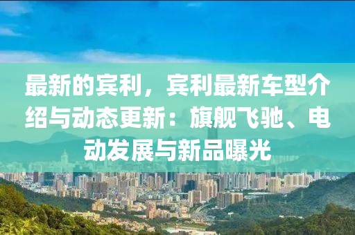 最新的宾利，宾利最新车型介绍与动态更新：旗舰飞驰、电动发展与新品曝光